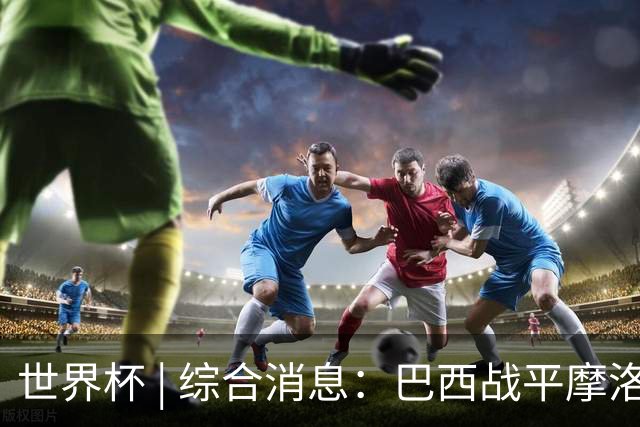世界杯 | 综合消息：巴西战平摩洛哥 卡塔尔首获积分